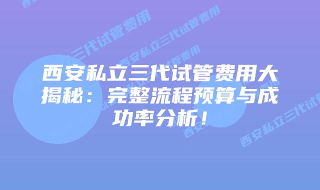 西安私立三代试管费用大揭秘：完整流程预算与成功率分析！