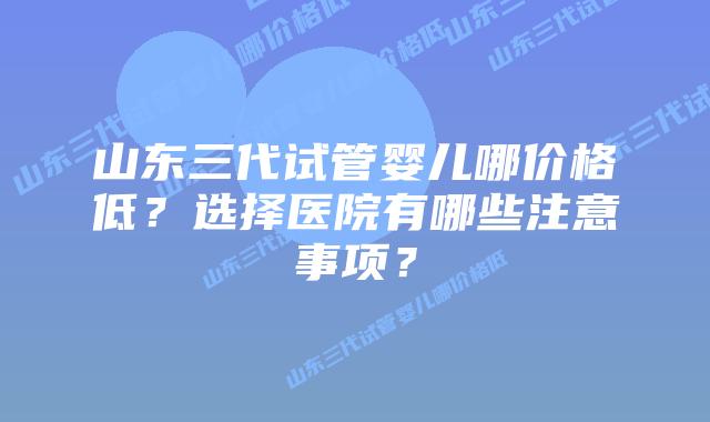 山东三代试管婴儿哪价格低？选择医院有哪些注意事项？