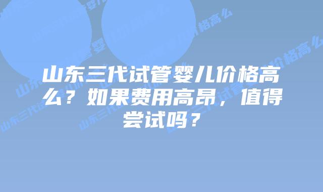 山东三代试管婴儿价格高么?如果费用高昂,值得尝试吗?插图 山东三代试管婴儿价格高么?如果费用高昂,值得尝试吗?