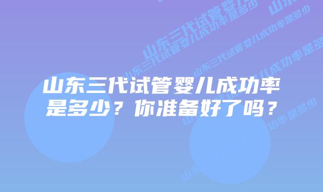 山东三代试管婴儿成功率是多少？你准备好了吗？