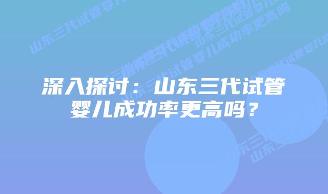 深入探讨：山东三代试管婴儿成功率更高吗？