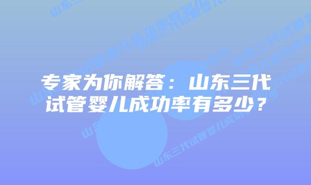 专家为你解答：山东三代试管婴儿成功率有多少？