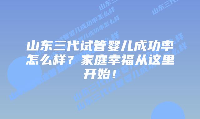 山东三代试管婴儿成功率怎么样？家庭幸福从这里开始！