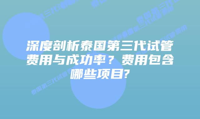 深度剖析泰国第三代试管费用与成功率？费用包含哪些项目?