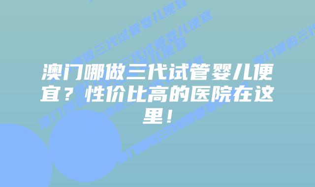 澳门哪做三代试管婴儿便宜？性价比高的医院在这里！