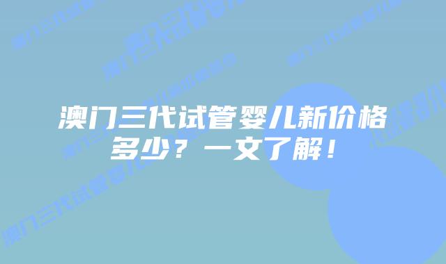 澳门三代试管婴儿新价格多少？一文了解！