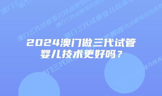 2024澳门做三代试管婴儿技术更好吗？