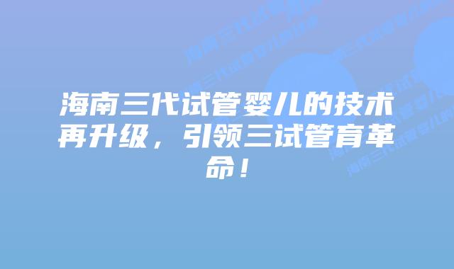 海南三代试管婴儿的技术再升级，引领三试管育革命！