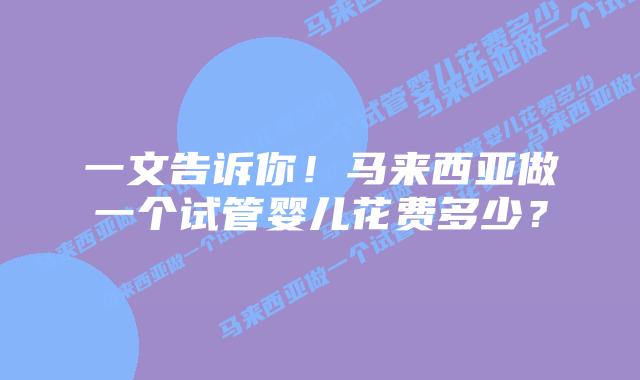 一文告诉你！马来西亚做一个试管婴儿花费多少？
