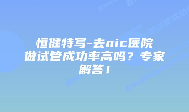 恒健特写-去nic医院做试管成功率高吗?专家解答!插图 恒健特写-去nic医院做试管成功率高吗?专家解答!