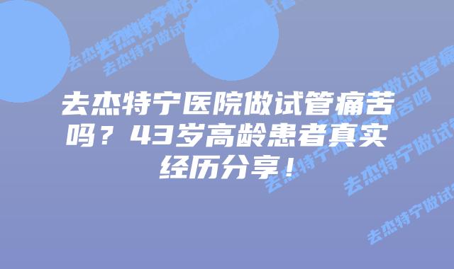 去杰特宁医院做试管痛苦吗?43岁高龄患者真实经历分享!插图 去杰特宁医院做试管痛苦吗?43岁高龄患者真实经历分享!