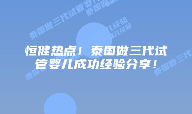 恒健热点!泰国做三代试管婴儿成功经验分享!插图 恒健热点!泰国做三代试管婴儿成功经验分享!