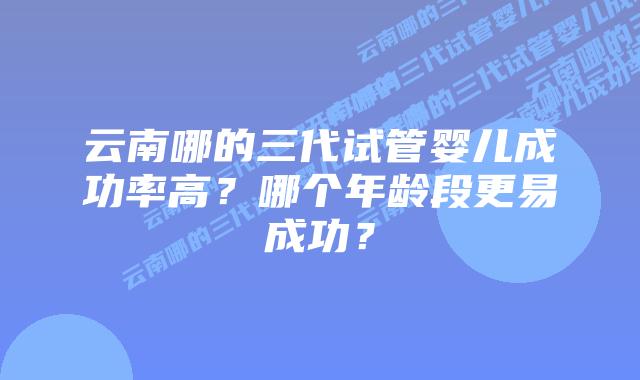 云南哪的三代试管婴儿成功率高?哪个年龄段更易成功?插图 云南哪的三代试管婴儿成功率高?哪个年龄段更易成功?