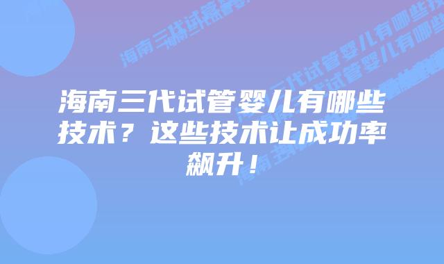 海南三代试管婴儿有哪些技术？这些技术让成功率飙升！