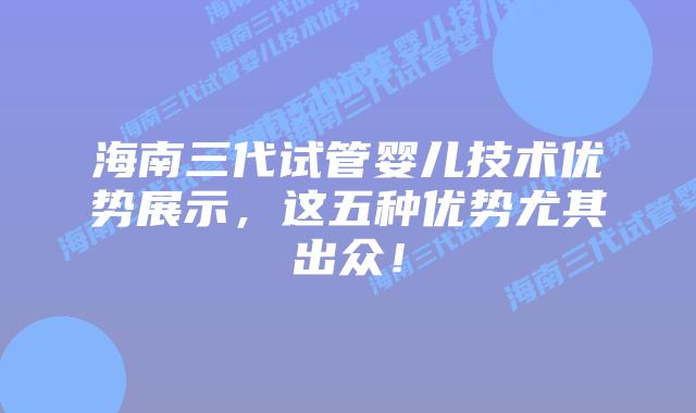 海南三代试管婴儿技术优势展示，这五种优势尤其出众！