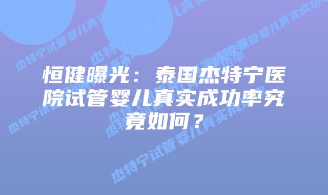 恒健曝光：泰国杰特宁医院试管婴儿真实成功率究竟如何？