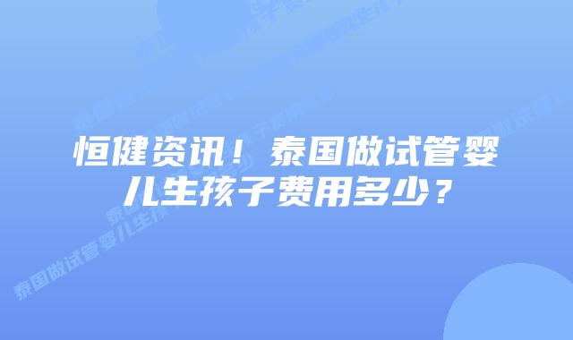 恒健资讯！泰国做试管婴儿生孩子费用多少？