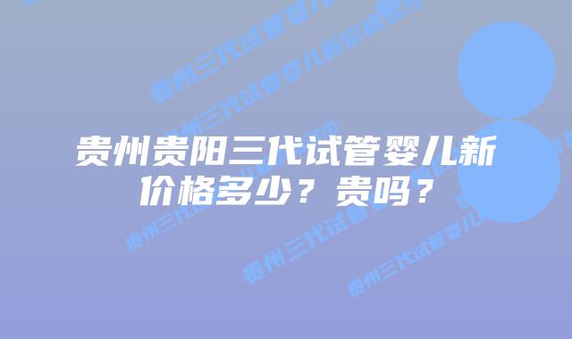 贵州贵阳三代试管婴儿新价格多少？贵吗？