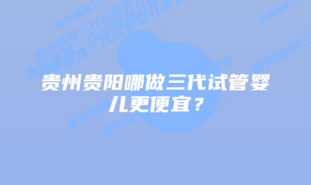 贵州贵阳哪做三代试管婴儿更便宜？