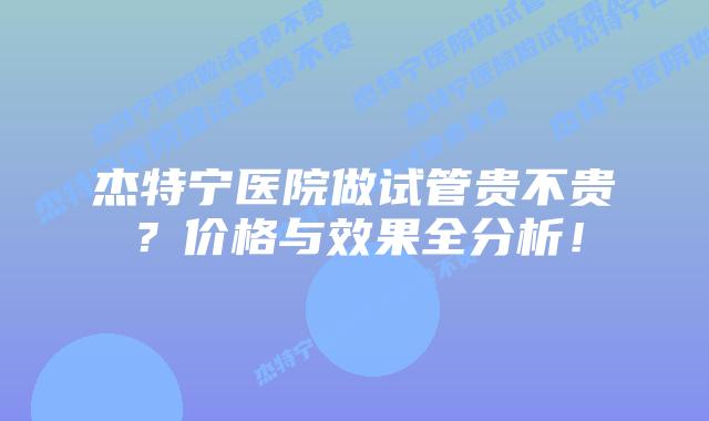杰特宁医院做试管贵不贵？价格与效果全分析！