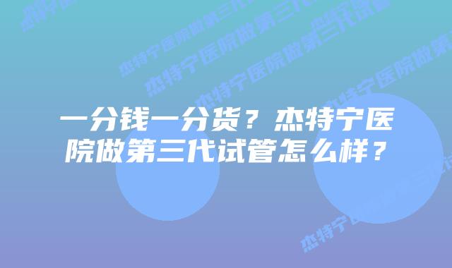 一分钱一分货？杰特宁医院做第三代试管怎么样？