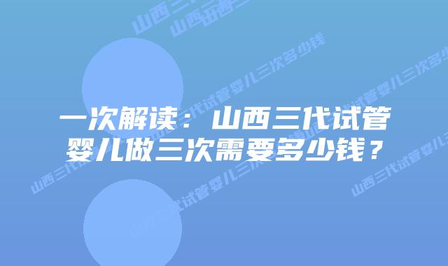 一次解读：山西三代试管婴儿做三次需要多少钱？