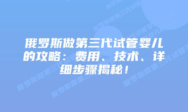 俄罗斯做第三代试管婴儿的攻略：费用、技术、详细步骤揭秘！