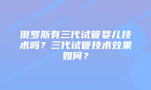 俄罗斯有三代试管婴儿技术吗？三代试管技术效果如何？