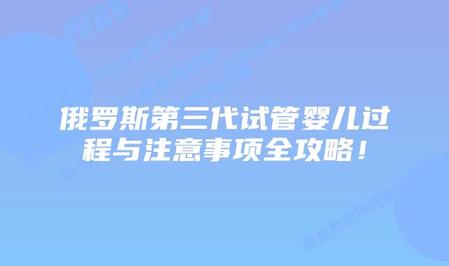 俄罗斯第三代试管婴儿过程与注意事项全攻略！
