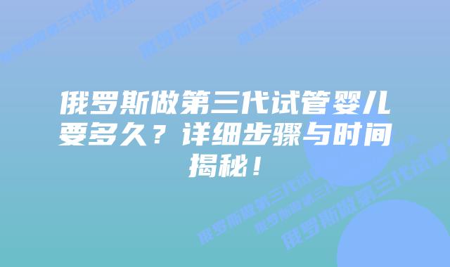 俄罗斯做第三代试管婴儿要多久？详细步骤与时间揭秘！