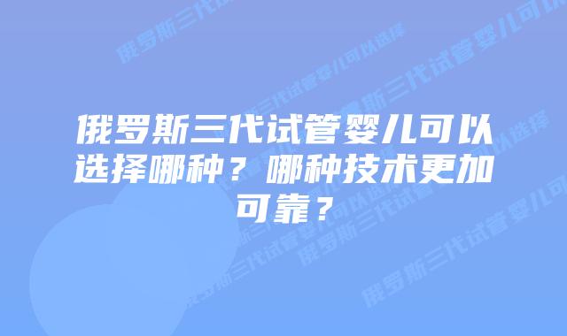 俄罗斯三代试管婴儿可以选择哪种？哪种技术更加可靠？