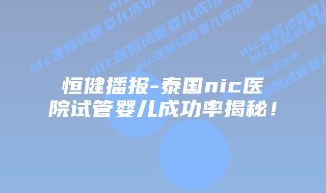 恒健播报-泰国nic医院试管婴儿成功率揭秘！