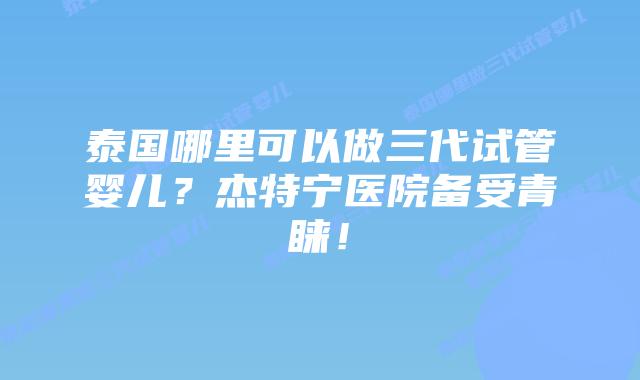 泰国哪里可以做三代试管婴儿？杰特宁医院备受青睐！