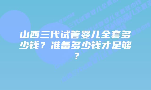 山西三代试管婴儿全套多少钱？准备多少钱才足够？
