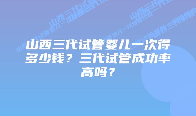 山西三代试管婴儿一次得多少钱？三代试管成功率高吗？