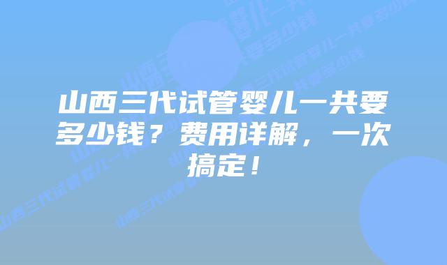 山西三代试管婴儿一共要多少钱？费用详解，一次搞定！