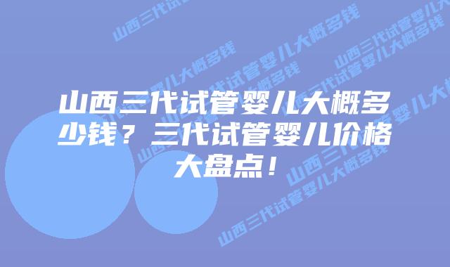 山西三代试管婴儿大概多少钱？三代试管婴儿价格大盘点！