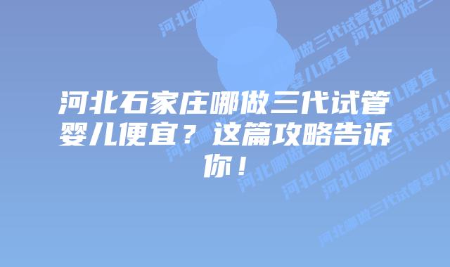 河北石家庄哪做三代试管婴儿便宜?这篇攻略告诉你!插图 河北石家庄哪做三代试管婴儿便宜?这篇攻略告诉你!