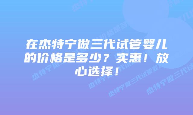 在杰特宁做三代试管婴儿的价格是多少?实惠!放心选择!插图 在杰特宁做三代试管婴儿的价格是多少?实惠!放心选择!