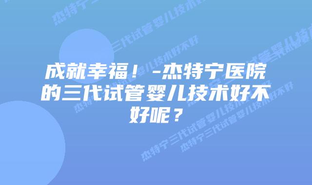成就幸福！-杰特宁医院的三代试管婴儿技术好不好呢？