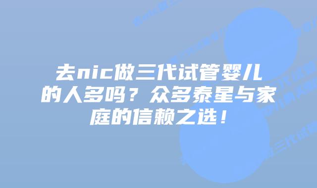 去nic做三代试管婴儿的人多吗？众多泰星与家庭的信赖之选！