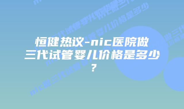 恒健热议-nic医院做三代试管婴儿价格是多少?插图 恒健热议-nic医院做三代试管婴儿价格是多少?