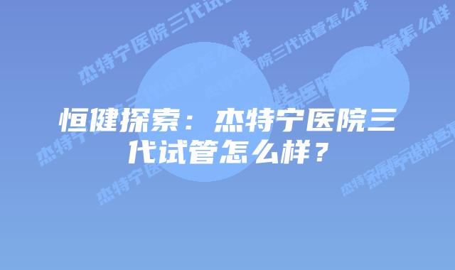 恒健探索:杰特宁医院三代试管怎么样?插图 恒健探索:杰特宁医院三代试管怎么样?