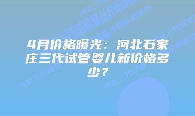 4月价格曝光：河北石家庄三代试管婴儿新价格多少？