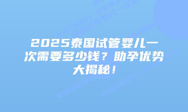 2025泰国试管婴儿一次需要多少钱？助孕优势大揭秘！