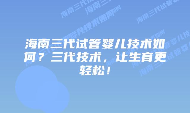 海南三代试管婴儿技术如何?三代技术,让生育更轻松!插图 海南三代试管婴儿技术如何?三代技术,让生育更轻松!
