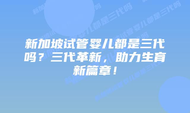 新加坡试管婴儿都是三代吗？三代革新，助力生育新篇章！