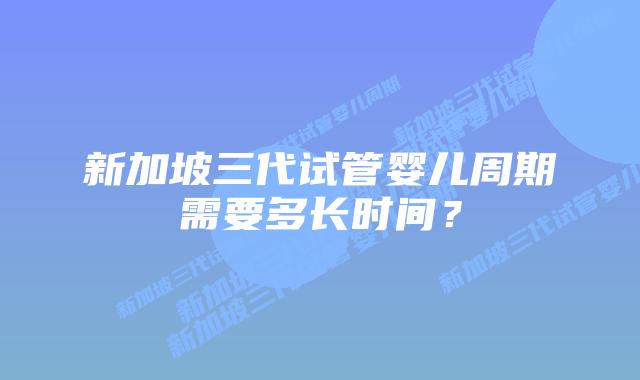 新加坡三代试管婴儿周期需要多长时间?插图 新加坡三代试管婴儿周期需要多长时间?