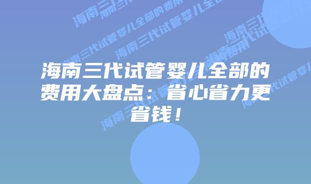 海南三代试管婴儿全部的费用大盘点：省心省力更省钱！