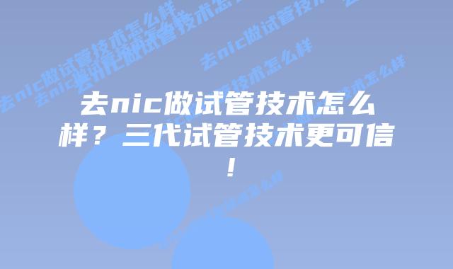 去nic做试管技术怎么样？三代试管技术更可信！
